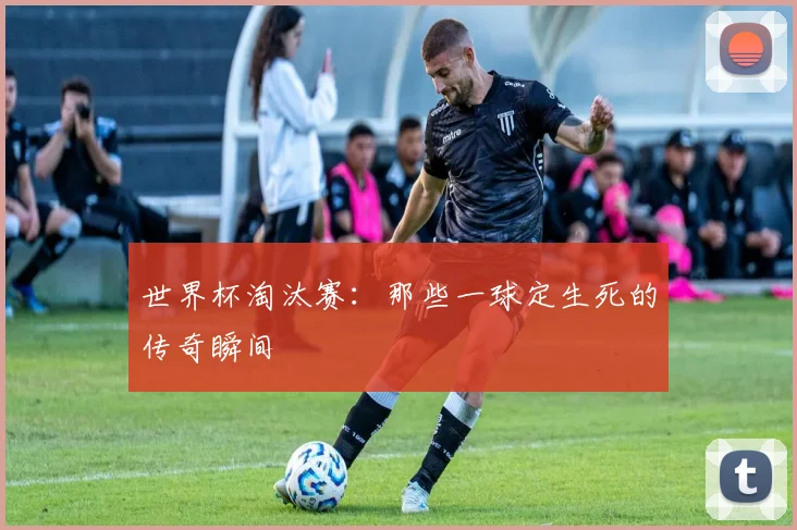 世界杯淘汰赛：那些一球定生死的传奇瞬间