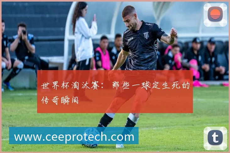 世界杯淘汰赛:那些一球定生死的传奇瞬间
