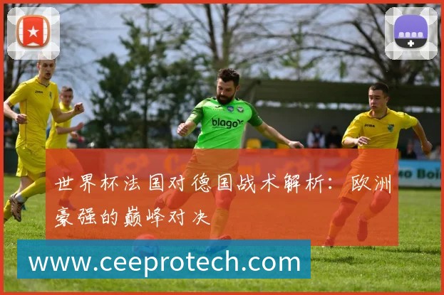 世界杯法国对德国战术解析:欧洲豪强的巅峰对决
