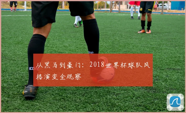 从黑马到豪门:2018世界杯球队风格演变全观察